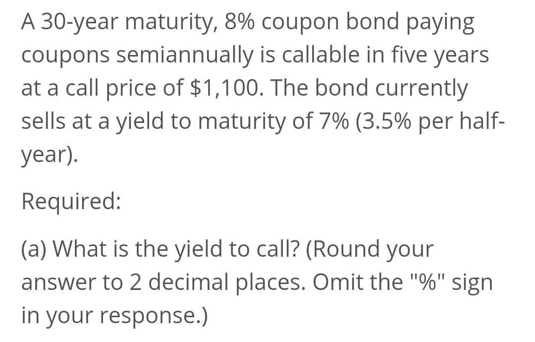 A 30-year maturity, 8% coupon bond paying
coupons semiannually is callable in five years
at a call price of $1,100. The bond currently
sells at a yield to maturity of 7% (3.5% per half-
year).
Required:
(a) What is the yield to call? (Round your
answer to 2 decimal places. Omit the "%" sign
in your response.)
