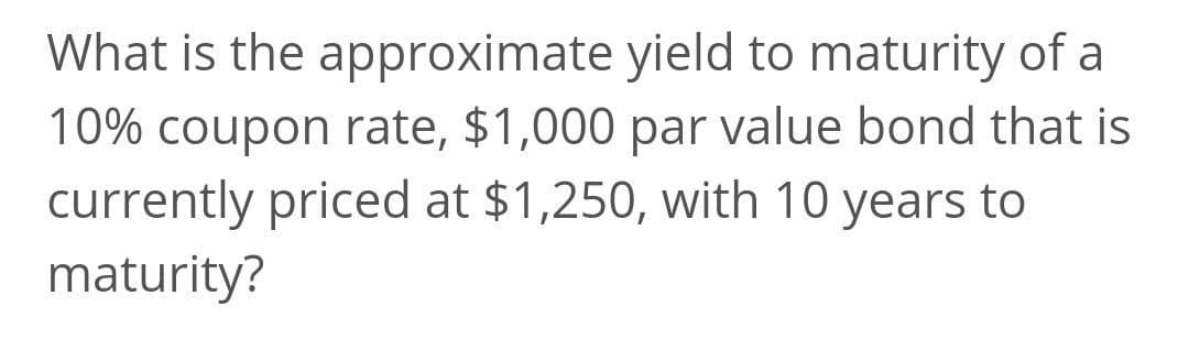 What is the approximate yield to maturity of a
10% coupon rate, $1,000 par value bond that is
currently priced at $1,250, with 10 years to
maturity?
