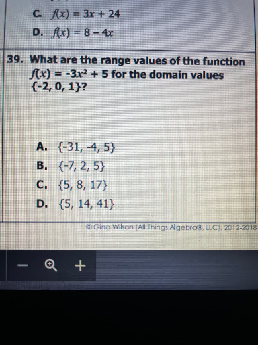 C. fx) = 3x + 24
D. fx) = 8-4x
39. What are the range values of the function
fx) = -3x2 + 5 for the domain values
{-2, 0, 1}?
%3D
A. {-31, -4, 5}
B. (-7, 2, 5}
C. {5, 8, 17}
D. (5, 14, 41}
O Gina Wilson (All Things Algebra, LLC), 2012-2018
