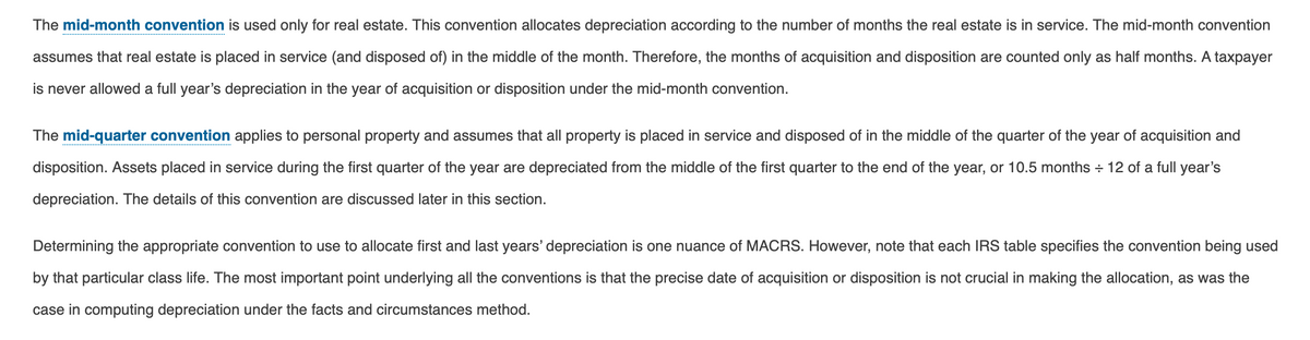 The mid-month convention is used only for real estate. This convention allocates depreciation according to the number of months the real estate is in service. The mid-month convention
assumes that real estate is placed in service (and disposed of) in the middle of the month. Therefore, the months of acquisition and disposition are counted only as half months. A taxpayer
is never allowed a full year's depreciation in the year of acquisition or disposition under the mid-month convention.
The mid-quarter convention applies to personal property and assumes that all property is placed in service and disposed of in the middle of the quarter of the year of acquisition and
disposition. Assets placed in service during the first quarter of the year are depreciated from the middle of the first quarter to the end of the year, or 10.5 months + 12 of a full year's
depreciation. The details of this convention are discussed later in this section.
Determining the appropriate convention to use to allocate first and last years' depreciation is one nuance of MACRS. However, note that each IRS table specifies the convention being used
by that particular class life. The most important point underlying all the conventions is that the precise date of acquisition or disposition is not crucial in making the allocation, as was the
case in computing depreciation under the facts and circumstances method.
