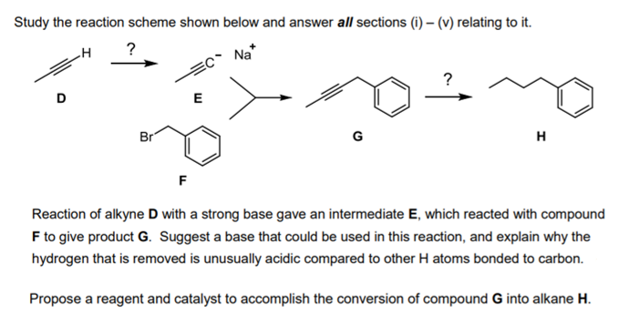 Study the reaction scheme shown below and answer all sections (i) – (v) relating to it.
?
EC Na*
?
E
Br
H
F
Reaction of alkyne D with a strong base gave an intermediate E, which reacted with compound
F to give product G. Suggest a base that could be used in this reaction, and explain why the
hydrogen that is removed is unusually acidic compared to other H atoms bonded to carbon.
Propose a reagent and catalyst to accomplish the conversion of compound G into alkane H.
