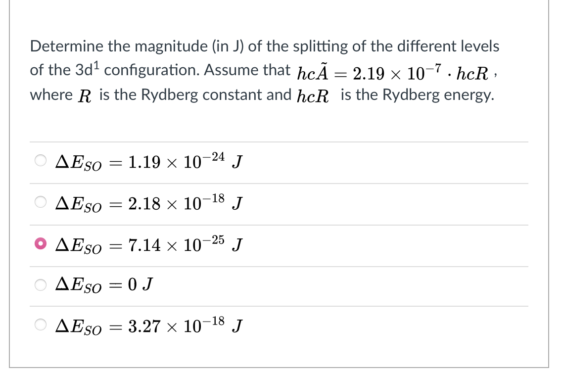 Determine the magnitude (in J) of the splitting of the different levels
of the 3d' configuration. Assume that hcÃ = 2.19 × 10-7 · hcR ·
where R is the Rydberg constant and hcR is the Rydberg energy.
AESO = 1.19 × 10-24 J
AESO = 2.18 × 10
J
-18
AESO
25 J
7.14 x 10
AESO = 0 J
AESO = 3.27 × 10¬18 J
