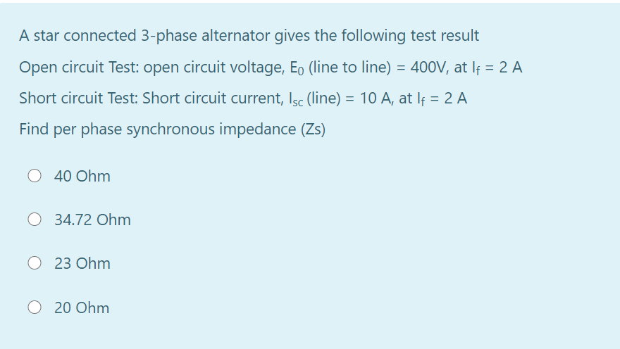 A star connected 3-phase alternator gives the following test result
Open circuit Test: open circuit voltage, Eo (line to line) = 400V, at If = 2 A
Short circuit Test: Short circuit current, Isc (line) = 10 A, at If = 2 A
Find per phase synchronous impedance (Zs)
40 Ohm
O 34.72 Ohm
23 Ohm
O 20 Ohm
