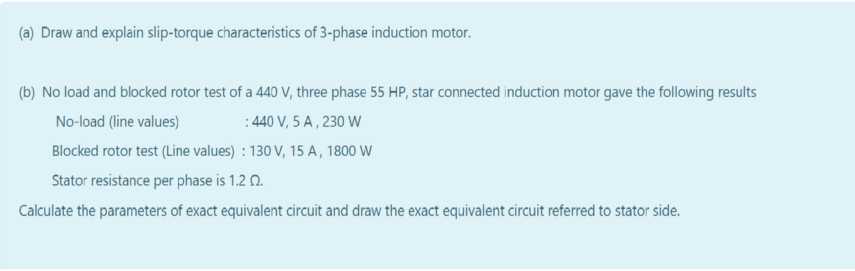 (a) Draw and explain slip-torque characteristics of 3-phase induction motor.
(b) No load and blocked rotor test of a 440 V, three phase 55 HP, star connected induction motor gave the following results
No-load (line values)
: 440 V, 5 A , 230 W
Blocked rotor test (Line values) : 130 V, 15 A , 1800 W
Stator resistance per phase is 1.2 Q.
Calculate the parameters of exact equivalent circuit and draw the exact equivalent circuit referred to stator side.
