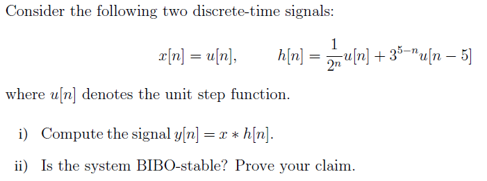 Consider the following two discrete-time signals:
1
r[n] = u[n],
h[n] = u[n] + 35-"u[n – 5]
where u[n] denotes the unit step function.
i) Compute the signal y[n] = x * h[n].
ii) Is the system BIBO-stable? Prove your claim.
