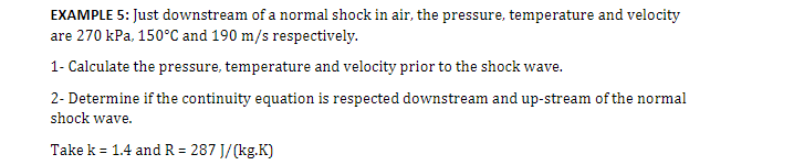 EXAMPLE 5: Just downstream of a normal shock in air, the pressure, temperature and velocity
are 270 kPa, 150°C and 190 m/s respectively.
1- Calculate the pressure, temperature and velocity prior to the shock wave.
2- Determine if the continuity equation is respected downstream and up-stream of the normal
shock wave.
Take k = 1.4 and R = 287 J/(kg.K)
