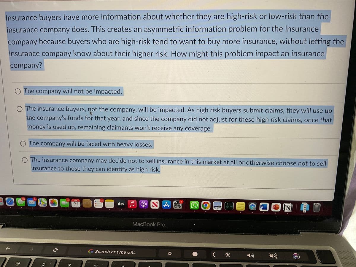 Insurance buyers have more information about whether they are high-risk or low-risk than the
insurance company does. This creates an asymmetric information problem for the insurance
company because buyers who are high-risk tend to want to buy more insurance, without letting the
insurance company know about their higher risk. How might this problem impact an insurance
company?
F
T
O The company will not be impacted.
O The insurance buyers, not the company, will be impacted. As high risk buyers submit claims, they will use up
the company's funds for that year, and since the company did not adjust for these high risk claims, once that
money is used up, remaining claimants won't receive any coverage.
The company will be faced with heavy losses.
The insurance company may decide not to sell insurance in this market at all or otherwise choose not to sell
insurance to those they can identify as high risk.
106
#
C
4
$
JUL
21
tv♫♬
%
MacBook Pro
Search or type URL
+
W
D
P
N
Ⓒ