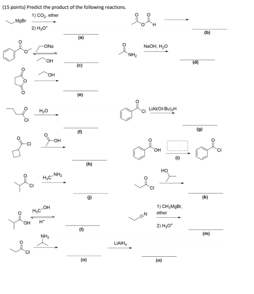 (15 points) Predict the product of the following reactions.
1) CO2, ether
_MgBr
2) H3O*
(b)
(a)
-ONa
NaOH, H20
`NH2
(d)
(c)
HO
(e)
LAI(O-Bu), Η
H20
(g)
(f)
OH
HO.
(i)
(h)
но
(i)
(k)
1) CH,MgBr,
Hc-OH
ether
.N
H*
2) H3O*
(1)
(m)
NH2
LIAIH4
(n)
(0)
