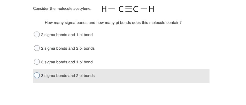 H- CEC-H
Consider the molecule acetylene,
How many sigma bonds and how many pi bonds does this molecule contain?
2 sigma bonds and 1 pi bond
2 sigma bonds and 2 pi bonds
3 sigma bonds and 1 pi bond
3 sigma bonds and 2 pi bonds
