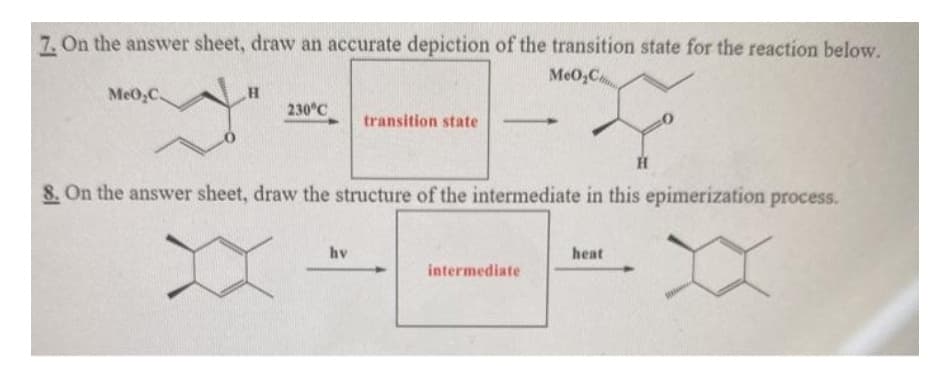 7. On the answer sheet, draw an accurate depiction of the transition state for the reaction below.
MeO,C
MeO,C
230°C
transition state
H
8. On the answer sheet, draw the structure of the intermediate in this epimerization process.
hv
heat
intermediate
