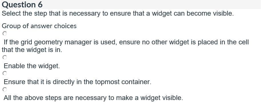 Question 6
Select the step that is necessary to ensure that a widget can become visible.
Group of answer choices
If the grid geometry manager is used, ensure no other widget is placed in the cell
that the widget is in.
Enable the widget.
Ensure that it is directly in the topmost container.
All the above steps are necessary to make a widget visible.
