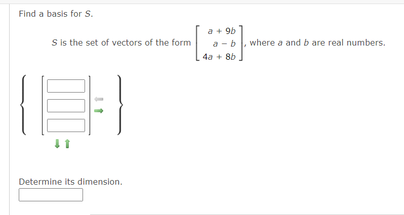 Find a basis for S.
a + 9b
S is the set of vectors of the form
а - b
where a and b are real numbers.
4а + 8b
Determine its dimension.
