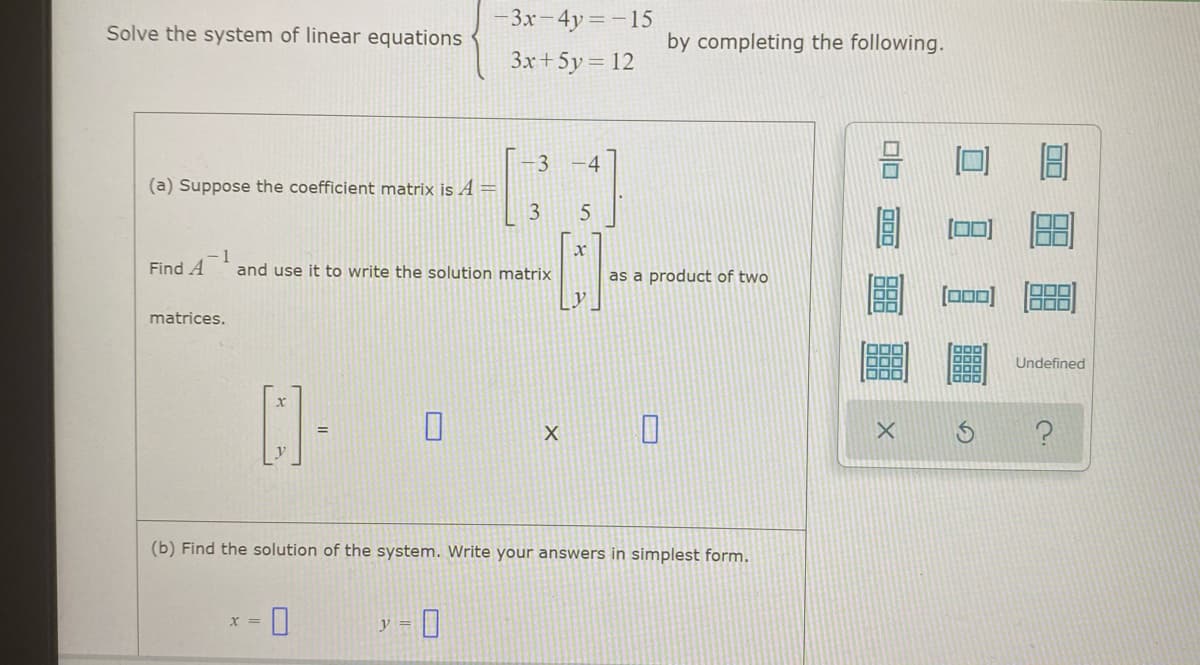 - 3x- 4y =-15
Solve the system of linear equations
by completing the following.
3x+5y = 12
-4
(a) Suppose the coefficient matrix is A=
Find A
and use it to write the solution matrix
as a product of two
matrices.
Undefined
(b) Find the solution of the system. Write your answers in simplest form.
X =
y =
3.
