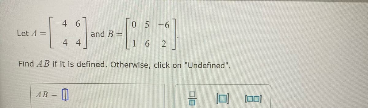 4 6
[o 5 -6
Let A =
and B =
1 6 2
Find AB if it is defined. Otherwise, click on "Undefined".
AB =
[0]
