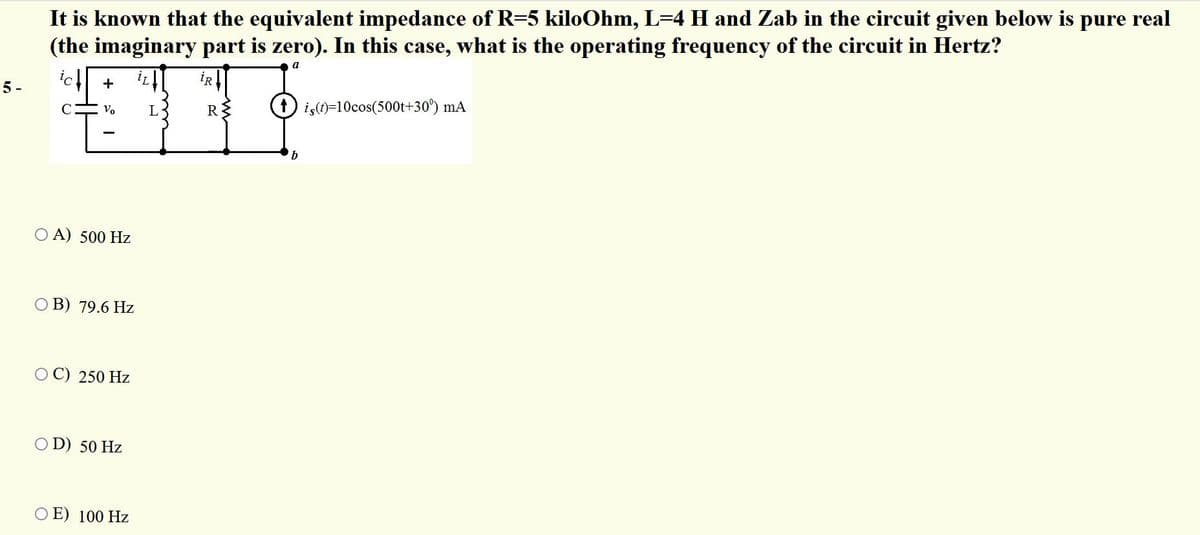 It is known that the equivalent impedance of R=5 kiloOhm, L=4 H and Zab in the circuit given below is pure real
(the imaginary part is zero). In this case, what is the operating frequency of the circuit in Hertz?
a
ict
ir
İR
5 -
+
D is)=10cos(500t+30°) mA
Vo
L
R
b
O A) 500 Hz
O B) 79.6 Hz
250 Hz
O D) 50 Hz
O E) 100 Hz
