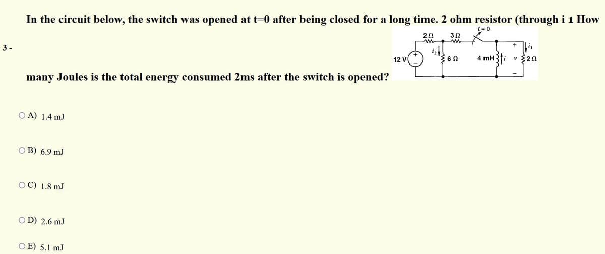 In the circuit below, the switch was opened at t=0 after being closed for a long time. 2 ohm resistor (through i 1 How
t = 0
20
3 -
i,
12 V
4 mH
i
v $20
many Joules is the total energy consumed 2ms after the switch is opened?
O A) 1.4 mJ
O B) 6.9 mJ
OC) 1.8 mJ
O D) 2.6 mJ
O E) 5.1 mJ
