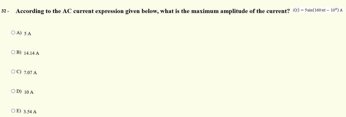 32 -
According to the AC current expression given below, what is the maximum amplitude of the current? i(t) = 5 sin(160nt – 10°) A
O A) 5 A
O B) 14.14 A
O C) 7.07 A
OD) 10 A
O E) 3.54 A
