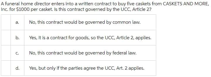 A funeral home director enters into a written contract to buy five caskets from CASKETS AND MORE,
Inc. for $1000 per casket. Is this contract governed by the UCC, Article 2?
а.
No, this contract would be governed by common law.
b.
Yes, it is a contract for goods, so the UCC, Article 2, applies.
C.
No, this contract would be governed by federal law.
d.
Yes, but only if the parties agree the UCC, Art. 2 applies.
