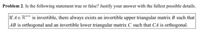 Problem 2. Is the following statement true or false? Justify your answer with the fullest possible details.
If A e R" is invertible, there always exists an invertible upper triangular matrix B such that
AB is orthogonal and an invertible lower triangular matrix C such that CA is orthogonal.
