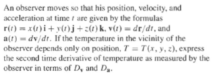 An observer moves so that his position, velocity, and
acceleration at time i are given by the formulas
r(t) = x(1)i+ y(1)j+:(1) k, v(1) = dr/dt, and
a(t) = dv/dt. If the temperature in the vicinity of the
observer depends only on position, T = T (x, y, z), express
the second time derivative of temperature as measured by the
observer in terms of D, and Da.
