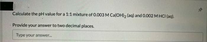 Calculate the pH value for a 1:1 mixture of 0.003 M Ca(OH), (aq) and 0.002 M HCI (aq).
Provide your answer to two decimal places.
Type your answer.
