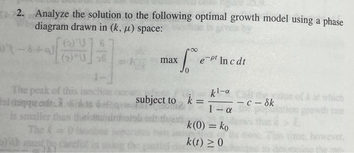 2. Analyze the solution to the following optimal growth model using a phase
diagram drawn in (k, µ) space:
(0)"U6
e-pl In c dt
max
kl-a th e ofk at which
- c – Sk
1- a
The peak of this isochoe
oldsnqeod silas de
is smaller than
The k
must
subject to k =
growth rate
imols
k(0) = ko
however,
k(t) >0
