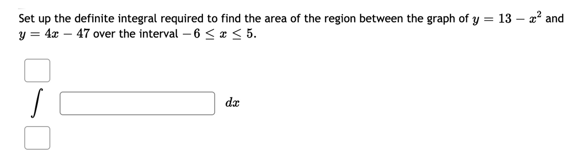 Set up the definite integral required to find the area of the region between the graph of y = 13 – x² and
y = 4x
47 over the interval – 6 < x < 5.
dx
