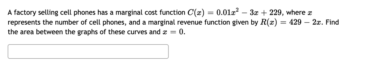 A factory selling cell phones has a marginal cost function C(x) = 0.01æ? – 3x + 229, where x
represents the number of cell phones, and a marginal revenue function given by R(x) = 429 – 2x. Find
the area between the graphs of these curves and =
0.
