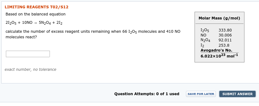 LIMITING REAGENTS TO2/S12
Based on the balanced equation
Molar Mass (g/mol)
21205 + 10NO - 5N204 + 212
I205
333.80
calculate the number of excess reagent units remaining when 66 I205 molecules and 410 NO
30.006
NO
molecules react?
N204
I2
Avogadro's No.
6.022x1023 mol"1
92.011
253.8
exact number, no tolerance
Question Attempts: 0 of 1 used
SUBMIT ANSWER
SAVE FOR LATER
