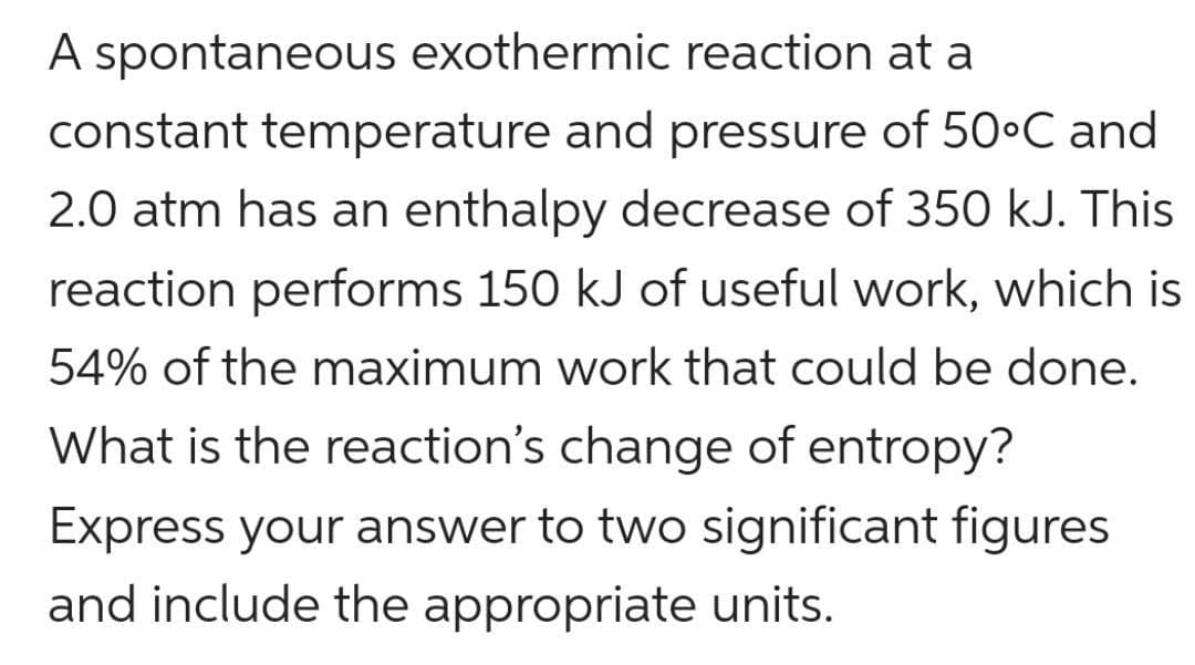 A spontaneous exothermic reaction at a
constant temperature and pressure of 50•C and
2.0 atm has an enthalpy decrease of 350 kJ. This
reaction performs 150 kJ of useful work, which is
54% of the maximum work that could be done.
What is the reaction's change of entropy?
Express your answer to two significant figures
and include the appropriate units.
