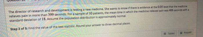 The director of research and development is testing a new medicine. She wants to know if there is evidence at the 0.05 level that the medicine
relieves pain in more than 399 seconds. For a sample of 10 patients, the mean time in which the medicine relieved pain was 406 seconds with a
standard deviation of 18. Assume the population distribution is approximately normal.
Step 2 of 5: Find the value of the test statistic. Round your answer to three decimal places.
m Tables
Keypad
