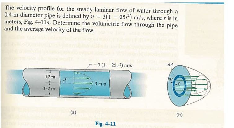 The velocity profile for the steady laminar flow of water through a
0.4-m-diameter pipe is defined by v = 3(1 – 252) m/s, where r is in
meters, Fig. 4-1la. Determine the volumetric flow through the pipe
and the average velocity of the flow.
dA
v = 3 (1 - 25 r2) m/s
0.
0.2 m
dr
3 m/s
0.2 m
(a)
(b)
Fig. 4-11
