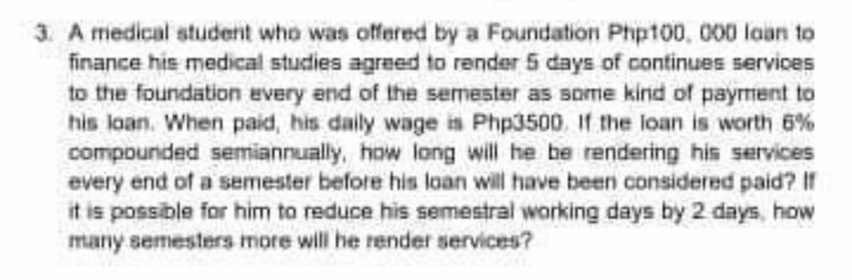 3. A miedical student who was offered by a Foundation Php100, 000 laan to
finance his medical studies agreed to render 5 days of continues services
to the foundation every end of the semester as some kind of payment to
his loan. When paid, his daily wage in Php3500. If the loan is worth 6%
compounded semiannually, how long will he be rendering his services
every end of a semester before his loan will have been considered paid? If
it is possible for him to reduce his semestral working days by 2 days, how
many semesters more will he render services?
