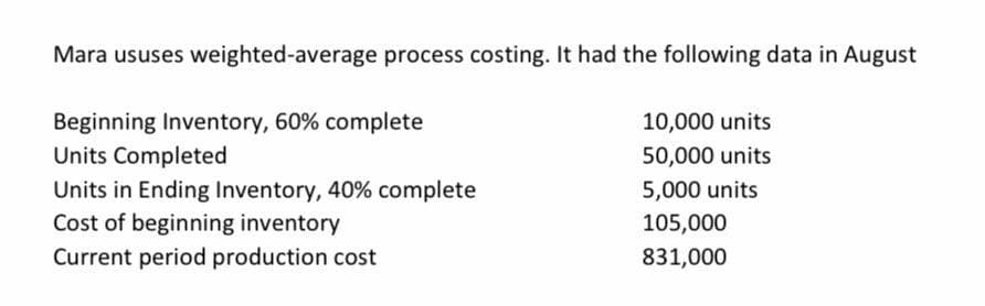 Mara ususes weighted-average process costing. It had the following data in August
Beginning Inventory, 60% complete
Units Completed
10,000 units
50,000 units
Units in Ending Inventory, 40% complete
Cost of beginning inventory
Current period production cost
5,000 units
105,000
831,000
