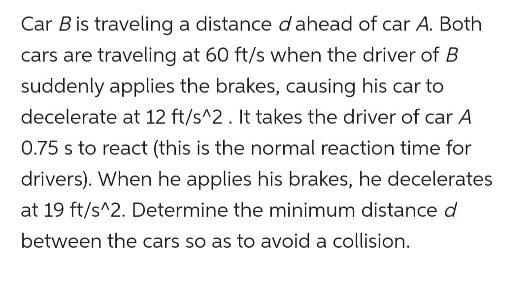 Car B is traveling a distance d ahead of car A. Both
cars are traveling at 60 ft/s when the driver of B
suddenly applies the brakes, causing his car to
decelerate at 12 ft/s^2 . It takes the driver of car A
0.75 s to react (this is the normal reaction time for
drivers). When he applies his brakes, he decelerates
at 19 ft/s^2. Determine the minimum distance d
between the cars so as to avoid a collision.