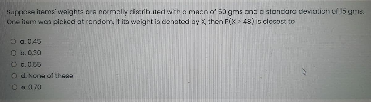 Suppose items' weights are normally distributed with a mean of 50 gms and a standard deviation of 15 gms.
One item was picked at random, if its weight is denoted by X, then P(X > 48) is closest to
a. 0.45
O b. 0.30
С. 0.55
O d. None of these
e. 0.70
