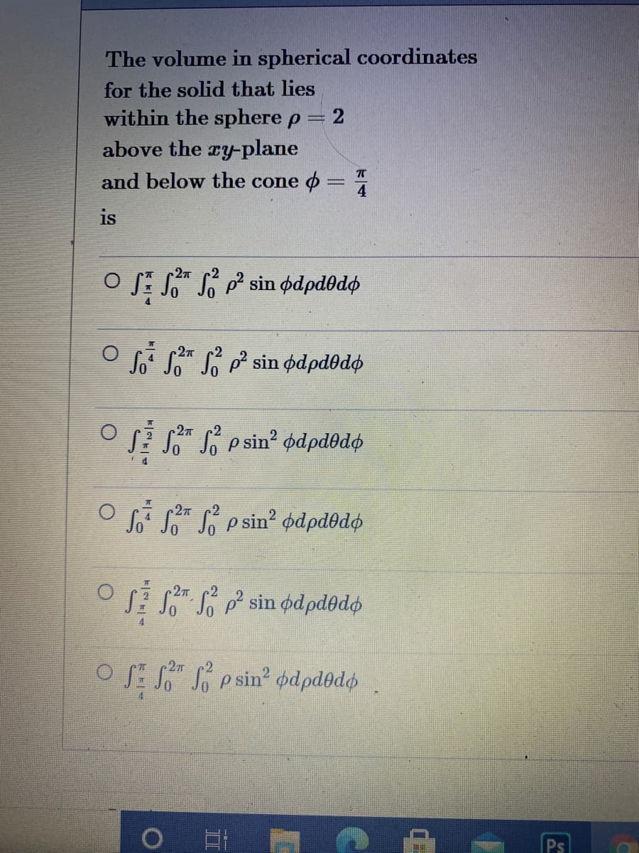 The volume in spherical coordinates
for the solid that lies
within the sphere p= 2
above the ry-plane
and below the cone o =
is
o S: S" So sin pdpd0dø
27
So S S sin ødpdodo
Sa S psin? odpd@do
P S e sin' odpd@dø
27
J.sin φαρdθd
27
OS S" S p sin? odpdedo
Ps
