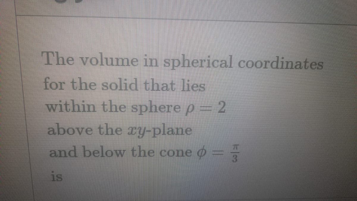 The volume in spherical coordinates
for the solid that lies
within the sphere p 2
above the ry-plane
and below the cone O
is
