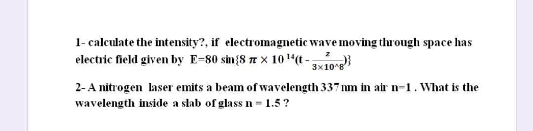 1- calculate the intensity?, if electromagnetic wave moving through space has
electric field given by E=80 sin{8 n x 1014(t -10}
3x10^8
2-A nitrogen laser emits a beam of wavelength 337 nm in air n=1. What is the
wavelength inside a slab of glass n = 1.5?
