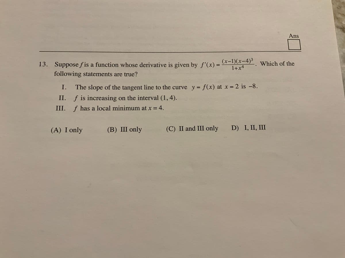 Ans
13. Supposef is a function whose derivative is given by f'(x) = ". Which of the
following statements are true?
(x-1)(x-4)³
1+x4
%3D
1. The slope of the tangent line to the curve y = f(x) at x 2 is -8.
II. f is increasing on the interval (1, 4).
III. f has a local minimum at x = 4.
(A) I only
(B) III only
(C) II and III only
D) I, II, III
