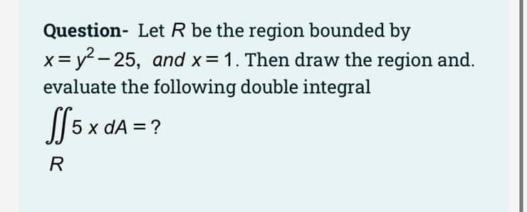 Question- Let R be the region bounded by
x= y2 - 25, and x 1. Then draw the region and.
evaluate the following double integral
S[ 5 x dA = ?
R
