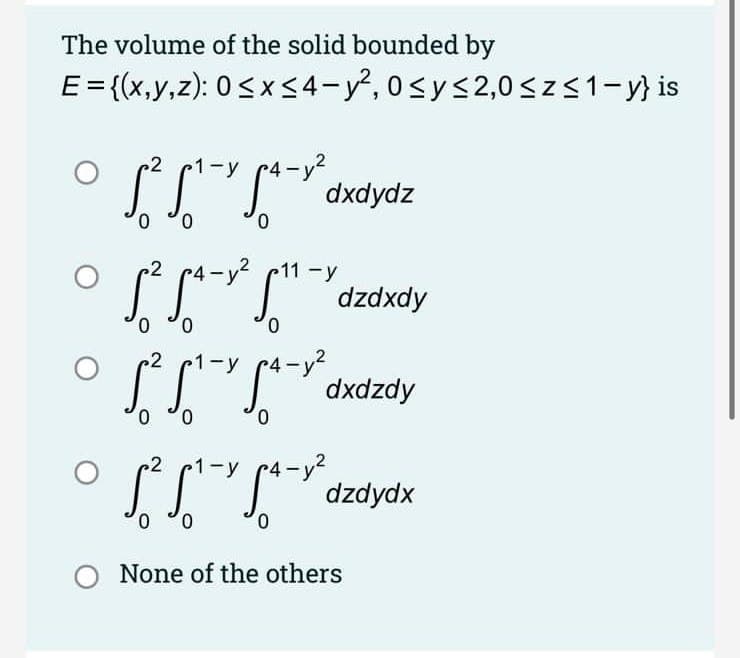 The volume of the solid bounded by
E= {(x,y,z): 0< <4-y², 0sy<2,0 <z<1-y} is
1-y
dxdydz
0.
0.
2
-y² c11 -y
SLI""dzdxdy
0,
0,
0.
ーy?
dxdzdy
2
1-y
0.
0.
0.
2
dzdydx
0,
0.
None of the others
