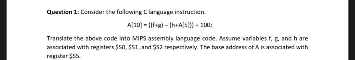 Question 1: Consider the following C language instruction.
A[10] = ((f+g) – (h+A[5])) + 100;
-
Translate the above code into MIPS assembly language code. Assume variables f, g, and h are
associated with registers $S0, $S1, and $52 respectively. The base address of A is associated with
register $55.
