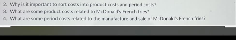 2. Why is it important to sort costs into product costs and period costs?
3. What are some product costs related to McDonald's French fries?
4. What are some period costs related to the manufacture and sale of McDonald's French fries?

