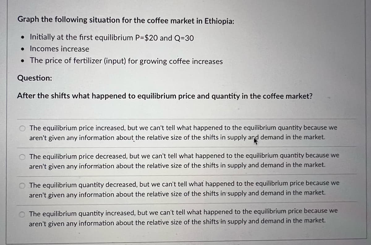 Graph the following situation for the coffee market in Ethiopia:
• Initially at the first equilibrium P=$20 and Q=30
• Incomes increase
• The price of fertilizer (input) for growing coffee increases
Question:
After the shifts what happened to equilibrium price and quantity in the coffee market?
The equilibrium price increased, but we can't tell what happened to the equilibrium quantity because we
aren't given any information about the relative size of the shifts in supply ard demand in the market.
and
The equilibrium price decreased, but we can't tell what happened to the equilibrium quantity because we
aren't given any information about the relative size of the shifts in supply and demand in the market.
The equilibrium quantity decreased, but we can't tell what happened to the equilibrium price because we
aren't given any information about the relative size of the shifts in supply and demand in the market.
The equilibrium quantity increased, but we can't tell what happened to the equilibrium price because we
aren't given any information about the relative size of the shifts in supply and demand in the market.
