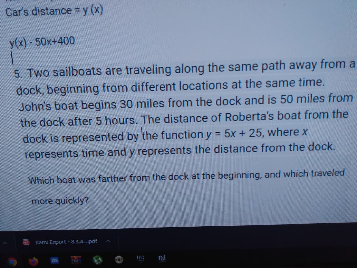 Car's distance =y (x)
y(x) -50x+400
5. Two sailboats are traveling along the same path away from a
dock, beginning from different locations at the same time.
John's boat begins 30 miles from the dock and is 50 miles from
the dock after 5 hours. The distance of Roberta's boat from the
dock is represented by the function y = 5x + 25, where x
represents time and y represents the distance from the dock.
%3D
Which boat was farther from the dock at the beginning, and which traveled
more quickly?
Kami Export - 8.3.4..pdf
EPIC
