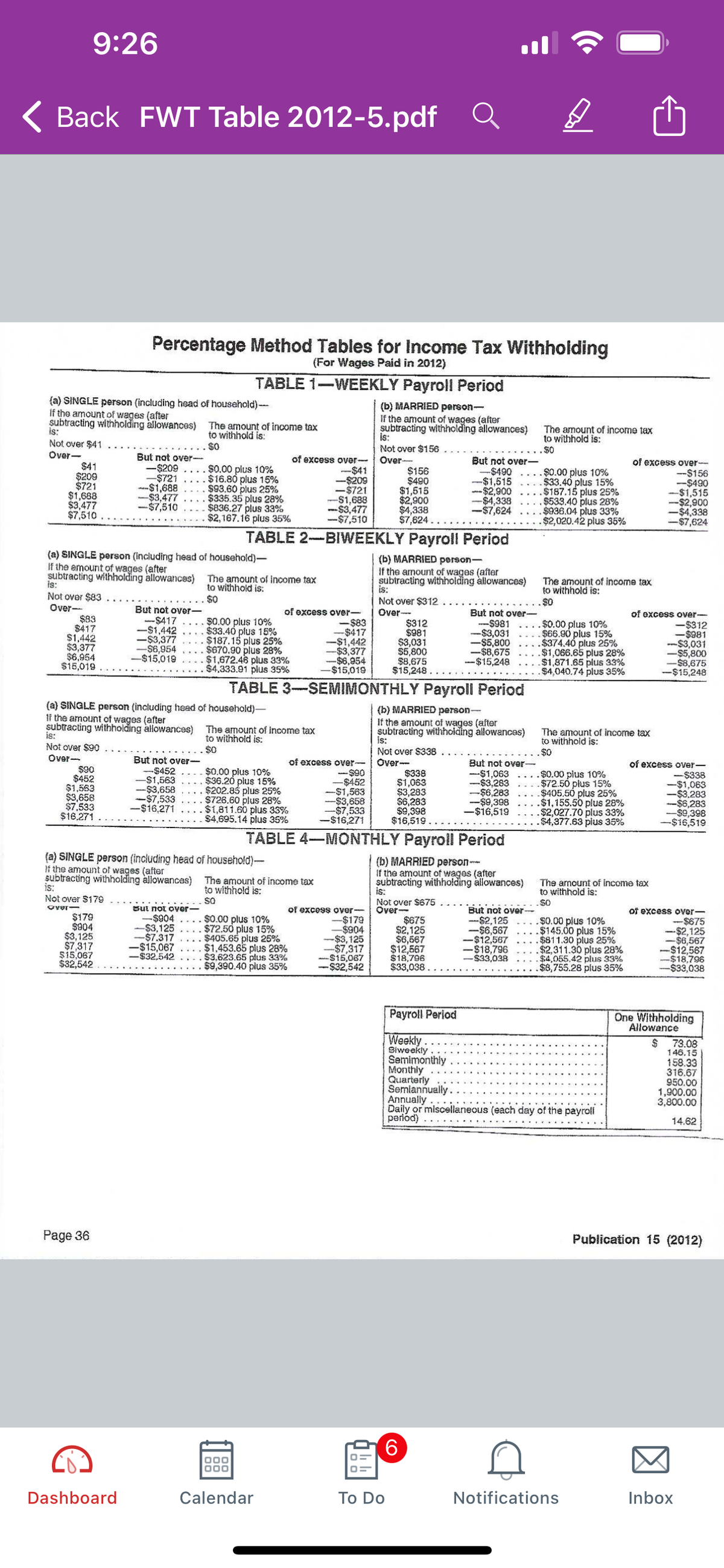 9:26
( Back FWT Table 2012-5.pdf Q
Percentage Method Tables for Income Tax Withholding
(For Wages Paid in 2012)
TABLE 1-WEEKLY Payroll Period
{a) SINGLE person (including head of household)--
If the amount of wages (after
subtracting withholding àllowances)
is:
Not over $41
Over-
$41
$209
$721
$1,688
$3,477
$7,510
(b) MARRIED person-
If the amount of wages (after
subtracting withholding allowances)
is:
Not over $156
Over-
$156
$490
$1,615
$2,900
$4,338
$7,624..
The amount of income tax
to withhold is:
The amount of income tax
to withhold is:
.$0
$0
But not over-
-$209
-$721
-$1,688
-%$43,477
-$7,510
$0.00 plus 10%
$16.80 plus 15%
$93.60 plus 25%
$335.35 plus 28%
$836.27 plus 33%
$2,167.16 plus 35%
of excess over-
m-$41
一$209
-$721
-S1,688
-$3,477
-$7,510
But not over-
-$490
-$1,515
--$2,900
-$4,338
-$7,624
.$0.00 plus 10%
$33.40 plus 15%
$187.15 plus 25%
$533.40 plus 28%
$936.04 plus 33%
$2,020.42 plus 35%
of excess over-
--$156
-$490
-$1,515
-$2,900
-$4,338
-$7,624
TABLE 2-BIWEEKLY Payroll Period
(a) SINGLE person (including head of household)-
If the amount of wages (after
subtracting withholding allowances) The amount of income tax
(b) MARRIED person-
If the armount of wages (after
subtracting withholding allowances)
is:
Not over $312
Over--
$312
$981
$3,031
$5,800
$8,675
$15,248.
The amount of income tax
to withhold is:
$0
is:
to withhold is:
$0
Not over $83
Over--
$83
$417
$1,442
$3,377
$6,954
$15,019
But not over-
-$417
-$1,442
-$3,377
-$6,954
-$15,019
$0.00 plus 10%
$33.40 plus 15%
$187.15 plus 25%
$670.90 plus 28%
$1,672.46 plus 33%
$4,333.91 pius 35%
of excess over-
-$83
--$417
-$1,442
-$3,377
-%$6,954
$15,019
But not over
--$981
--$3,031
-%$45,800
-$8,675
一$15,248
.$0.00 plus 10%
$66.90 plus 15%
.$374.40 plus 25%
.$1,066.65 plus 28%
$1,871.65 plus 33%
.$4,040.74 plus 35%
of excess over-
-$312
-$981
--$3,031
-$5,800
-$8,675
--$15,248
TABLE 3-SEMIMONTHLY Payroll Period
(a) SINGLE person (including head of household)-
1i the amount of wages (after
subtracting withholding àllowances) The amount of income tax
(b) MARRIED person-
If the amount of wages (after
subtracting withholding allowances)
is:
Not over $338
Over
$338
$1,063
$3,283
$6,263
$9,398
$16,519
is:
Not over $90
to withhold is:
$0
The amount of income tax
to withhold is:
Over
But not over-
$90
$452
$1,563
$3,658
$7,533
$16,271
-$452
-$1,563
$3,658
-$7,533
-$16,271
$0.00 plus 10%
$36.20 plus 15%
$202.85 plus 25%
$726.60 plus 28%
$1,811.60 plus 33%
$4,695.14 plus 35%
of excess over-
-$90
-$452
-$1,563
$3,658
-$7,533
-$16,271
But not over
--$1,063
-$3,283
-$6,283
-$49,398
-$16,519
$0.00 pius 10%
.$72.50 plus 15%
$405.50 plus 25%
.$1,155.50 plus 28%
.$2,027.70 plus 33%
$4,377.63 plus 35%
of excess over-
-$338
-$1,063
-$43.283
-$6,283
-$9,398
-$16,519
TABLE 4-MONTHLY Payroll Period
(a) SINGLE person (including head of household)-
If the amount of wages (after
subtracting withholding allowances)
is:
Not over $179
(b) MARRIED person-
If the amount of wages (after
subtracting withholding allowances)
is:
Not over $675
Over-
$675
$2,125
$6,567
$12,567
$18,796
$33,038
The amount of income tax
to withhold is:
The amount of income tax
to withhold is:
so
$0
But not over-
-$904
-$3,125
-$7.317
-$15,067
$32.542
But not over-
--$2,125
-$6,567
-$12,567
-$18,796
$33,038
over-
$179
$804
$3,125
$7,317
$15,067
$32,542
$0.00 plus 10%
. $72.50 plus 15%
$405.65 plus 25%
$1,453.65 plus 28%
. $3,623.65 plus 33%
$9,390.40 plus 35%
of excess over-
-$179
$904
-$3,125
--$7,317
S15,067
-$32,542
$0.00 plus 10%
$145.00 plus 15%
$811.30 plus 25%
$2,311.30 plus 28%
4,055.42 plus 33%
$8,755.28 plus 35%
Of excess over-
-$675
-$2,125
-$6,567
-$12,567
-$18,796
--$33,038
Payroll Period
One Withholding
Allowance
Weekly
Biweekly
Semimonthly
Monthly
Quarterly
Semiannually.
Annually
Daily or miscellaneous (each day of the payroli
period)
24
73.08
146.15
158.33
316.67
950.00
1,900.00
3,800.00
14.62
Page 36
Publication 15 (2012)
9.
Dashboard
Calendar
To Do
Notifications
Inbox
