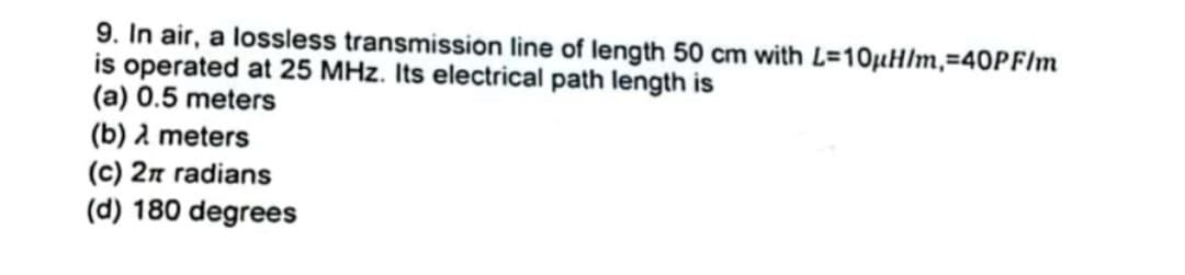 9. In air, a lossless transmission line of length 50 cm with L=10µH/m, 40PF/m
is operated at 25 MHz. Its electrical path length is
(a) 0.5 meters
(b) λ meters
(c) 2π radians
(d) 180 degrees