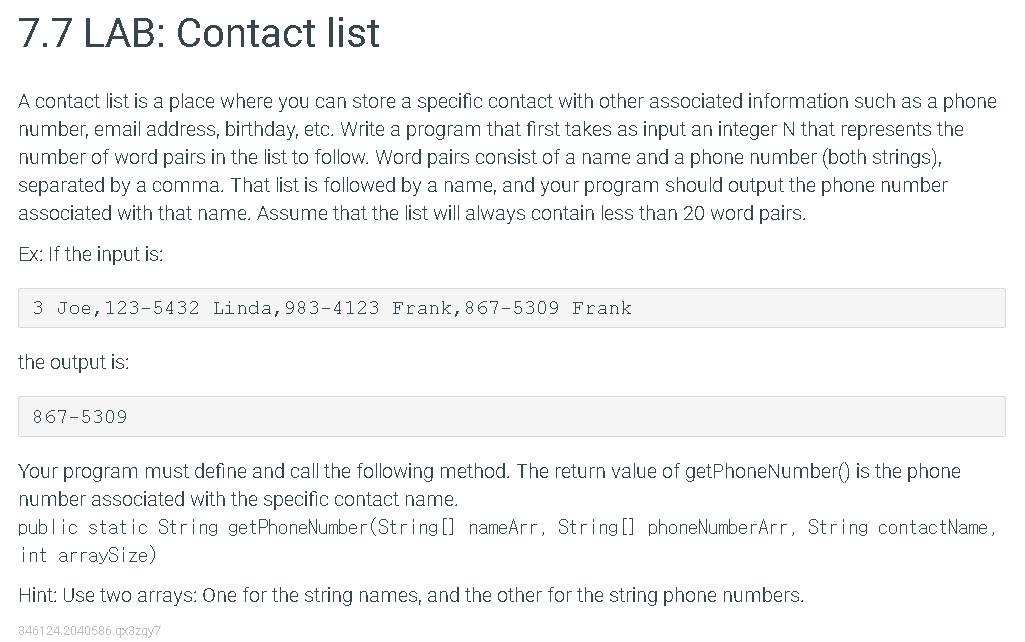 7.7 LAB: Contact list
A contact list is a place where you can store a specific contact with other associated information such as a phone
number, email address, birthday, etc. Write a program that first takes as input an integer N that represents the
number of word pairs in the list to follow. Word pairs consist of a name and a phone number (both strings),
separated by a comma. That list is followed by a name, and your program should output the phone number
associated with that name. Assume that the list will always contain less than 20 word pairs.
Ex: If the input is:
3 Joe, 123-5432 Linda, 983-4123 Frank,867-5309 Frank
the output is:
867-5309
Your program must define and call the following method. The return value of getPhoneNumber() is the phone
number associated with the specific contact name.
public static String getPhoneNumber (String [] nameArr, String [] phoneNumberArr, String contactName,
int arraySize)
Hint: Use two arrays: One for the string names, and the other for the string phone numbers.
346124.2040586.qx3zqy7
