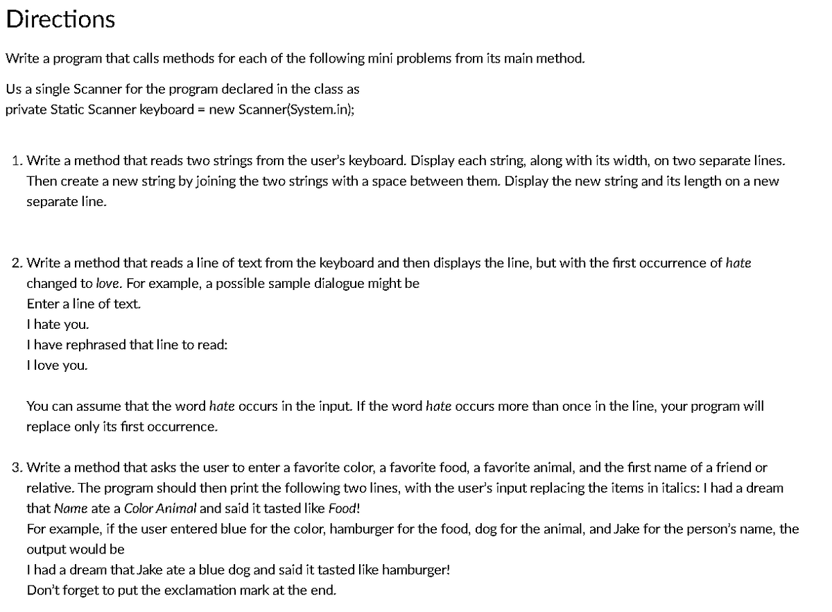 Directions
Write a program that calls methods for each of the following mini problems from its main method.
Us a single Scanner for the program declared in the class as
private Static Scanner keyboard = new Scanner(System.in);
1. Write a method that reads two strings from the user's keyboard. Display each string, along with its width, on two separate lines.
Then create a new string by joining the two strings with a space between them. Display the new string and its length on a new
separate line.
2. Write a method that reads a line of text from the keyboard and then displays the line, but with the first occurrence of hate
changed to love. For example, a possible sample dialogue might be
Enter a line of text.
I hate you.
I have rephrased that line to read:
I love you.
You can assume that the word hate occurs in the input. If the word hate occurs more than once in the line, your program will
replace only its first occurrence.
3. Write a method that asks the user to enter a favorite color, a favorite food, a favorite animal, and the first name of a friend or
relative. The program should then print the following two lines, with the user's input replacing the items in italics: I had a dream
that Name ate a Color Animal and said it tasted like Food!
For example, if the user entered blue for the color, hamburger for the food, dog for the animal, and Jake for the person's name, the
output would be
I had a dream that Jake ate a blue dog and said it tasted like hamburger!
Don't forget to put the exclamation mark at the end.